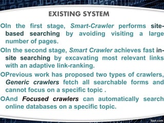 In the first stage, Smart-Crawler performs site-
based searching by avoiding visiting a large
number of pages.
In the second stage, Smart Crawler achieves fast in-
site searching by excavating most relevant links
with an adaptive link-ranking.
Previous work has proposed two types of crawlers,
Generic crawlers fetch all searchable forms and
cannot focus on a specific topic .
And Focused crawlers can automatically search
online databases on a specific topic.
EXISTING SYSTEM
 