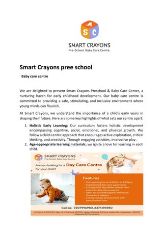 Smart Crayons pree school
Baby care centre
We are delighted to present Smart Crayons Preschool & Baby Care Center, a
nurturing haven for early childhood development. Our baby care centre is
committed to providing a safe, stimulating, and inclusive environment where
young minds can flourish.
At Smart Crayons, we understand the importance of a child's early years in
shaping their future. Here are some key highlights of what sets our centre apart:
1. Holistic Early Learning: Our curriculum fosters holistic development
encompassing cognitive, social, emotional, and physical growth. We
follow a child-centric approach that encourages active exploration, critical
thinking, and creativity. Through engaging activities, interactive play.
2. Age-appropriate learning materials, we ignite a love for learning in each
child.
 