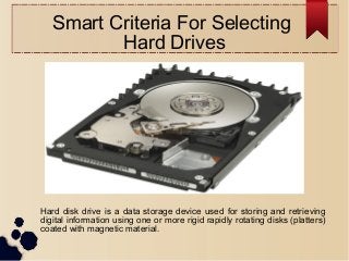 Smart Criteria For Selecting
Hard Drives
Hard disk drive is a data storage device used for storing and retrieving
digital information using one or more rigid rapidly rotating disks (platters)
coated with magnetic material.
 