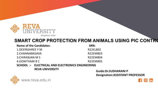 SMART CROP PROTECTION FROM ANIMALS USING PIC CONTRO
Name of the Candidates: SRN:
1.DEEPASHREE Y M R22EL802
2.CHANNABASAVA R22EM803
3.CHIRANJAN M S R22EM804
4.GOWTHAM B C R22EM805
SCHOOL :- ELECTRICAL AND ELECTRONICS ENGINEERING
REVA UNIVERSITY
Guide:Dr.SUDHARANI P
Designation:ASSISTANT PROFESSOR
 