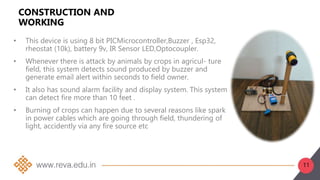 11
CONSTRUCTION AND
WORKING
• This device is using 8 bit PICMicrocontroller,Buzzer , Esp32,
rheostat (10k), battery 9v, IR Sensor LED,Optocoupler.
• Whenever there is attack by animals by crops in agricul- ture
field, this system detects sound produced by buzzer and
generate email alert within seconds to field owner.
• It also has sound alarm facility and display system. This system
can detect fire more than 10 feet .
• Burning of crops can happen due to several reasons like spark
in power cables which are going through field, thundering of
light, accidently via any fire source etc
 