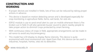 12
CONSTRUCTION AND
WORKING
• If proper devices are installed in fields, lots of loss can be reduced by taking proper
actions in advance.
• This device is based on motion detecting sensor and is developed especially for
crop monitoring in agriculture fields, farms, wet lands, for-ests etc.
• ESP32 module is use to send email alert to user on mobile whenever there is fire
broken out in field. It will also generate buzzer sound to alarm nearby people to
take proper action to diminish crops protected by smart farming.
• With continuous status of crops in field, appropriate arrangements can be made in
ad-vance to avoid any loss/emergency.
• This model has LCD display to display flame intensity. This device is quite
economical with most economical cost. Apart from that, this device can be used in
industries, hospitals, homes, sites etc to detectfire.
 