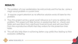 13
RESULTS
1. The problem of crop vandalization by wild animals and fire has be- come a
major social problem in current time.
2. It requires urgent attention as no effective solution exists till date for this
problem.
3. Thus this project carries a great social relevance as it aims to address this
problem. This project will help farmers in protecting their or- chards and
fields and save them from significant financial losses and will save them
from the unproductive efforts that they endure for the protection their
fields.
4. This will also help them in achieving better crop yields thus leading to their
economic wellbeing
 