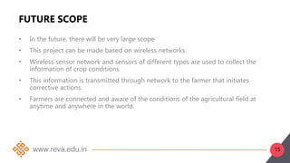 15
FUTURE SCOPE
• In the future, there will be very large scope
• This project can be made based on wireless networks.
• Wireless sensor network and sensors of different types are used to collect the
information of crop conditions.
• This information is transmitted through network to the farmer that initiates
corrective actions.
• Farmers are connected and aware of the conditions of the agricultural field at
anytime and anywhere in the world.
 
