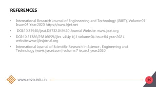 REFERENCES
• International Research Journal of Enginneering and Technology (IRJET). Volume:07
Issue:03 Year:2020 https://www.irjet.net
• DOI:10.35940/ijeat.D8732.049420 Journal Website: www.ijeat.org
• DOI:10.51386/25816659/ijles-v4i4p1()1 volume:04 issue:04 year:2021
website:www.ijlesjornal.org
• International Journal of Scientific Research in Science , Engineering and
Technology (www.ijsrset.com) volume:7 issue:3 year:2020
16
 