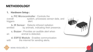 7
METHODOLOGY
1. Hardware Setup :
a. PIC Microcontroller : Controls the
overall system, processes sensor data, and
triggers alert.
b. IR Sensor : Detects infrared radiation
emitted by animals, indicating their presence.
c. Buzzer : Provides an audible alert when
an animal is detected.
d. ESP32 Module : Enables communication
with the internet for sending alerts.
 