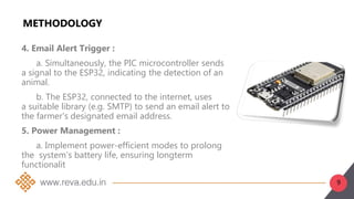 9
METHODOLOGY
4. Email Alert Trigger :
a. Simultaneously, the PIC microcontroller sends
a signal to the ESP32, indicating the detection of an
animal.
b. The ESP32, connected to the internet, uses
a suitable library (e.g. SMTP) to send an email alert to
the farmer's designated email address.
5. Power Management :
a. Implement power-efficient modes to prolong
the system's battery life, ensuring longterm
functionalit
 
