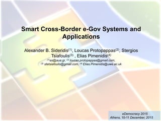 Smart Cross-Border e-Gov Systems and
Applications
Alexander B. Sideridis(1), Loucas Protopappas(2), Stergios
Tsiafoulis(3) , Elias Pimenidis(4)
(1)as@aua.gr, (2) loucas.protopappas@gmail.com,
(3) stetsiafoulis@gmail.com, (4) Elias.Pimenidis@uwe.ac.uk
eDemocracy 2015
Athens, 10-11 December, 2015
 