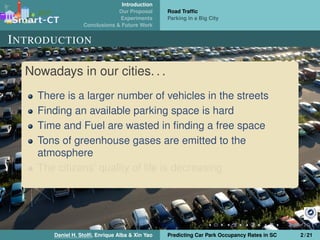 Introduction
Our Proposal
Experiments
Conclusions & Future Work
Road Trafﬁc
Parking in a Big City
INTRODUCTION
Nowadays in our cities. . .
There is a larger number of vehicles in the streets
Finding an available parking space is hard
Time and Fuel are wasted in ﬁnding a free space
Tons of greenhouse gases are emitted to the
atmosphere
The citizens’ quality of life is decreasing
Daniel H. Stolﬁ, Enrique Alba & Xin Yao Predicting Car Park Occupancy Rates in SC 2 / 21
 