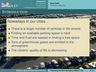 Introduction
Our Proposal
Experiments
Conclusions & Future Work
Road Trafﬁc
Parking in a Big City
INTRODUCTION
Nowadays in our cities. . .
There is a larger number of vehicles in the streets
Finding an available parking space is hard
Time and Fuel are wasted in ﬁnding a free space
Tons of greenhouse gases are emitted to the
atmosphere
The citizens’ quality of life is decreasing
Daniel H. Stolﬁ, Enrique Alba & Xin Yao Predicting Car Park Occupancy Rates in SC 2 / 21
 