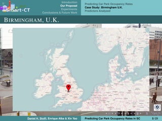 Introduction
Our Proposal
Experiments
Conclusions & Future Work
Predicting Car Park Occupancy Rates
Case Study: Birmingham U.K.
Predictors Analyzed
BIRMINGHAM, U.K.
Daniel H. Stolﬁ, Enrique Alba & Xin Yao Predicting Car Park Occupancy Rates in SC 5 / 21
 