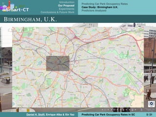 Introduction
Our Proposal
Experiments
Conclusions & Future Work
Predicting Car Park Occupancy Rates
Case Study: Birmingham U.K.
Predictors Analyzed
BIRMINGHAM, U.K.
Daniel H. Stolﬁ, Enrique Alba & Xin Yao Predicting Car Park Occupancy Rates in SC 5 / 21
 