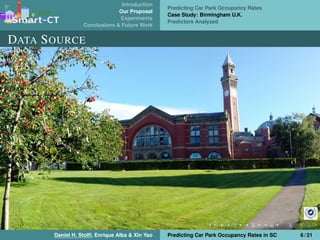 Introduction
Our Proposal
Experiments
Conclusions & Future Work
Predicting Car Park Occupancy Rates
Case Study: Birmingham U.K.
Predictors Analyzed
DATA SOURCE
Daniel H. Stolﬁ, Enrique Alba & Xin Yao Predicting Car Park Occupancy Rates in SC 6 / 21
 