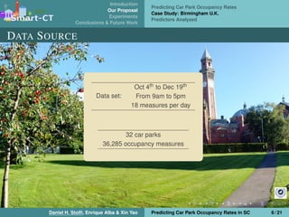 Introduction
Our Proposal
Experiments
Conclusions & Future Work
Predicting Car Park Occupancy Rates
Case Study: Birmingham U.K.
Predictors Analyzed
DATA SOURCE
Data set:
Oct 4th to Dec 19th
From 9am to 5pm
18 measures per day
32 car parks
36,285 occupancy measures
Daniel H. Stolﬁ, Enrique Alba & Xin Yao Predicting Car Park Occupancy Rates in SC 6 / 21
 