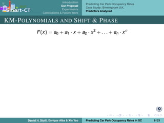 Introduction
Our Proposal
Experiments
Conclusions & Future Work
Predicting Car Park Occupancy Rates
Case Study: Birmingham U.K.
Predictors Analyzed
KM-POLYNOMIALS AND SHIFT & PHASE
F(x) = a0 + a1 · x + a2 · x2
+ . . . + an · xn
Daniel H. Stolﬁ, Enrique Alba & Xin Yao Predicting Car Park Occupancy Rates in SC 9 / 21
 