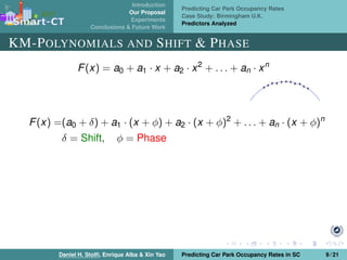 Introduction
Our Proposal
Experiments
Conclusions & Future Work
Predicting Car Park Occupancy Rates
Case Study: Birmingham U.K.
Predictors Analyzed
KM-POLYNOMIALS AND SHIFT & PHASE
F(x) = a0 + a1 · x + a2 · x2
+ . . . + an · xn
F(x) =(a0 + δ) + a1 · (x + φ) + a2 · (x + φ)2
+ . . . + an · (x + φ)n
δ = Shift, φ = Phase
Daniel H. Stolﬁ, Enrique Alba & Xin Yao Predicting Car Park Occupancy Rates in SC 9 / 21
 