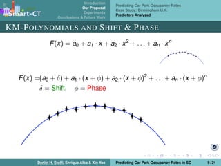 Introduction
Our Proposal
Experiments
Conclusions & Future Work
Predicting Car Park Occupancy Rates
Case Study: Birmingham U.K.
Predictors Analyzed
KM-POLYNOMIALS AND SHIFT & PHASE
F(x) = a0 + a1 · x + a2 · x2
+ . . . + an · xn
F(x) =(a0 + δ) + a1 · (x + φ) + a2 · (x + φ)2
+ . . . + an · (x + φ)n
δ = Shift, φ = Phase
Daniel H. Stolﬁ, Enrique Alba & Xin Yao Predicting Car Park Occupancy Rates in SC 9 / 21
 
