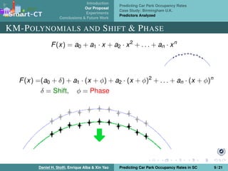 Introduction
Our Proposal
Experiments
Conclusions & Future Work
Predicting Car Park Occupancy Rates
Case Study: Birmingham U.K.
Predictors Analyzed
KM-POLYNOMIALS AND SHIFT & PHASE
F(x) = a0 + a1 · x + a2 · x2
+ . . . + an · xn
F(x) =(a0 + δ) + a1 · (x + φ) + a2 · (x + φ)2
+ . . . + an · (x + φ)n
δ = Shift, φ = Phase
Daniel H. Stolﬁ, Enrique Alba & Xin Yao Predicting Car Park Occupancy Rates in SC 9 / 21
 