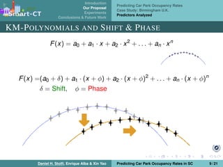 Introduction
Our Proposal
Experiments
Conclusions & Future Work
Predicting Car Park Occupancy Rates
Case Study: Birmingham U.K.
Predictors Analyzed
KM-POLYNOMIALS AND SHIFT & PHASE
F(x) = a0 + a1 · x + a2 · x2
+ . . . + an · xn
F(x) =(a0 + δ) + a1 · (x + φ) + a2 · (x + φ)2
+ . . . + an · (x + φ)n
δ = Shift, φ = Phase
Daniel H. Stolﬁ, Enrique Alba & Xin Yao Predicting Car Park Occupancy Rates in SC 9 / 21
 