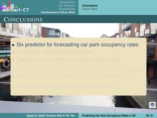 Introduction
Our Proposal
Experiments
Conclusions & Future Work
Conclusions
Future Work
CONCLUSIONS
Six predictor for forecasting car park occupancy rates
Trained by using real parking data
Tested with one week of unseen parking data
Time Series shows the best results during working days
Shift & Phase has good results during weekends
We have presented a web based prototype
Daniel H. Stolﬁ, Enrique Alba & Xin Yao Predicting Car Park Occupancy Rates in SC 20 / 21
 