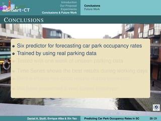 Introduction
Our Proposal
Experiments
Conclusions & Future Work
Conclusions
Future Work
CONCLUSIONS
Six predictor for forecasting car park occupancy rates
Trained by using real parking data
Tested with one week of unseen parking data
Time Series shows the best results during working days
Shift & Phase has good results during weekends
We have presented a web based prototype
Daniel H. Stolﬁ, Enrique Alba & Xin Yao Predicting Car Park Occupancy Rates in SC 20 / 21
 