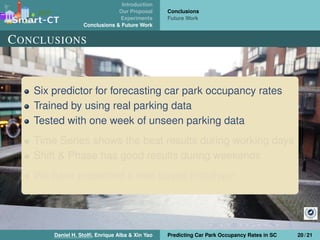 Introduction
Our Proposal
Experiments
Conclusions & Future Work
Conclusions
Future Work
CONCLUSIONS
Six predictor for forecasting car park occupancy rates
Trained by using real parking data
Tested with one week of unseen parking data
Time Series shows the best results during working days
Shift & Phase has good results during weekends
We have presented a web based prototype
Daniel H. Stolﬁ, Enrique Alba & Xin Yao Predicting Car Park Occupancy Rates in SC 20 / 21
 