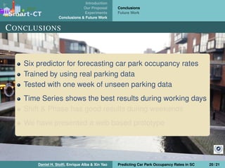 Introduction
Our Proposal
Experiments
Conclusions & Future Work
Conclusions
Future Work
CONCLUSIONS
Six predictor for forecasting car park occupancy rates
Trained by using real parking data
Tested with one week of unseen parking data
Time Series shows the best results during working days
Shift & Phase has good results during weekends
We have presented a web based prototype
Daniel H. Stolﬁ, Enrique Alba & Xin Yao Predicting Car Park Occupancy Rates in SC 20 / 21
 