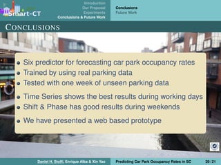 Introduction
Our Proposal
Experiments
Conclusions & Future Work
Conclusions
Future Work
CONCLUSIONS
Six predictor for forecasting car park occupancy rates
Trained by using real parking data
Tested with one week of unseen parking data
Time Series shows the best results during working days
Shift & Phase has good results during weekends
We have presented a web based prototype
Daniel H. Stolﬁ, Enrique Alba & Xin Yao Predicting Car Park Occupancy Rates in SC 20 / 21
 