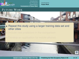 Introduction
Our Proposal
Experiments
Conclusions & Future Work
Conclusions
Future Work
FUTURE WORK
Repeat this study using a larger training data set and
other cities
Include new predictors in the comparison
Develop an application for mobile phones
Daniel H. Stolﬁ, Enrique Alba & Xin Yao Predicting Car Park Occupancy Rates in SC 21 / 21
 