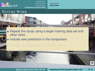Introduction
Our Proposal
Experiments
Conclusions & Future Work
Conclusions
Future Work
FUTURE WORK
Repeat this study using a larger training data set and
other cities
Include new predictors in the comparison
Develop an application for mobile phones
Daniel H. Stolﬁ, Enrique Alba & Xin Yao Predicting Car Park Occupancy Rates in SC 21 / 21
 