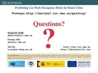 QUESTIONS
Predicting Car Park Occupancy Rates in Smart Cities
Prototype: http://mallba3.lcc.uma.es/parking/
Questions?
Daniel H. Stolﬁ
dhstolfi@lcc.uma.es
Enrique Alba
eat@lcc.uma.es
Xin Yao http://neo.lcc.uma.es
x.yao@cs.bham.ac.uk http://danielstolfi.com
Acknowledgements: This research has been partially funded by Spanish MINECO project TIN2014-57341-R (moveON). Daniel H. Stolﬁ is
supported by a FPU grant (FPU13/00954) from the Spanish Ministry of Education, Culture and Sports. University of Malaga. International
Campus of Excellence Andalucia TECH.
 