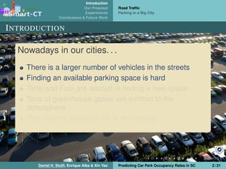 Introduction
Our Proposal
Experiments
Conclusions & Future Work
Road Trafﬁc
Parking in a Big City
INTRODUCTION
Nowadays in our cities. . .
There is a larger number of vehicles in the streets
Finding an available parking space is hard
Time and Fuel are wasted in ﬁnding a free space
Tons of greenhouse gases are emitted to the
atmosphere
The citizens’ quality of life is decreasing
Daniel H. Stolﬁ, Enrique Alba & Xin Yao Predicting Car Park Occupancy Rates in SC 2 / 21
 