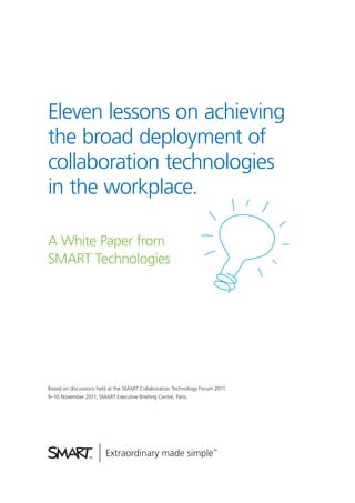 Eleven lessons on achieving
the broad deployment of
collaboration technologies
in the workplace.
A White Paper from
SMART Technologies
Based on discussions held at the SMART Collaboration Technology Forum 2011.
9–10 November 2011, SMART Executive Brieﬁng Centre, Paris.
 