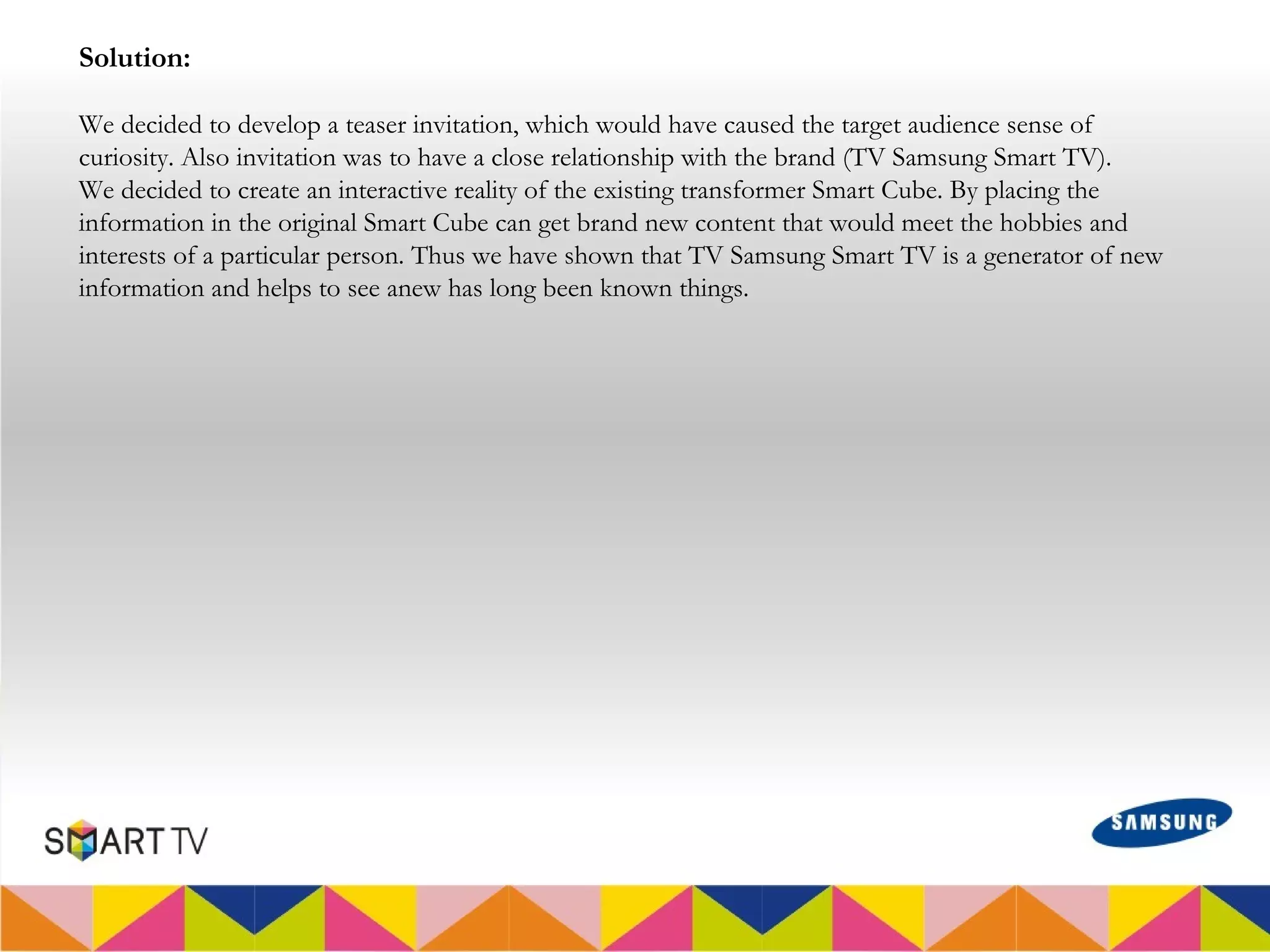 Solution:

We decided to develop a teaser invitation, which would have caused the target audience sense of
curiosity. Also invitation was to have a close relationship with the brand (TV Samsung Smart TV).
We decided to create an interactive reality of the existing transformer Smart Cube. By placing the
information in the original Smart Cube can get brand new content that would meet the hobbies and
interests of a particular person. Thus we have shown that TV Samsung Smart TV is a generator of new
information and helps to see anew has long been known things.
 
