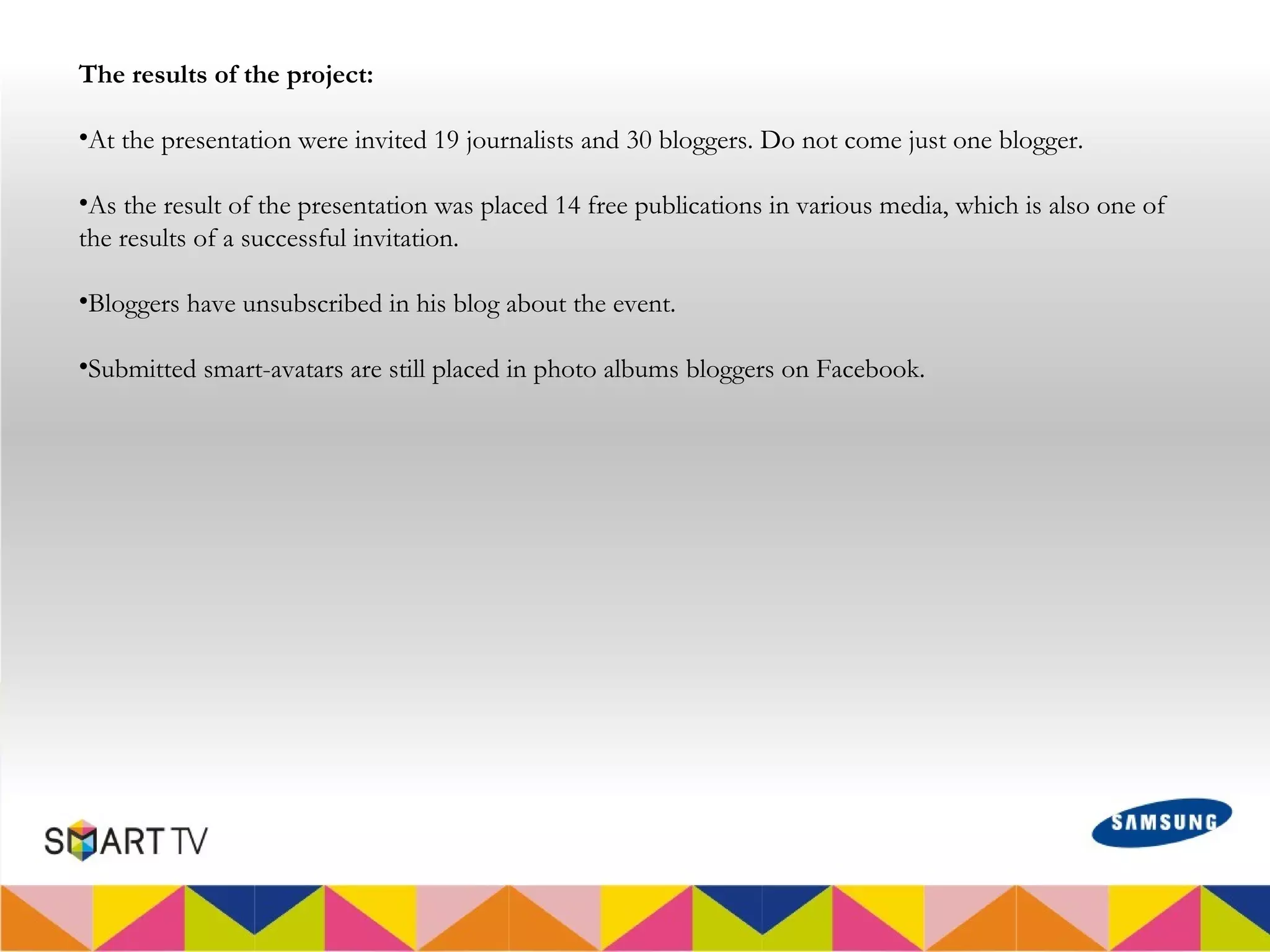 The results of the project:

•At the presentation were invited 19 journalists and 30 bloggers. Do not come just one blogger.

•As the result of the presentation was placed 14 free publications in various media, which is also one of
the results of a successful invitation.

•Bloggers have unsubscribed in his blog about the event.

•Submitted smart-avatars are still placed in photo albums bloggers on Facebook.
 