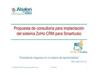 Propuesta de consultoría para implantación
    del sistema ZoHo CRM para Smartcubo




            “Conectando negocios en un océano de oportunidades”
                                                               SMC_CRM_001/v1.0

© Copyright, Abalon Tecnología y Sistemas; 2012   29/11/2012                      1
 