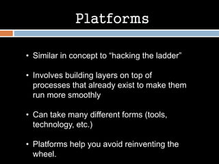 Platforms
• Similar in concept to “hacking the ladder”
• Involves building layers on top of
processes that already exist to make them
run more smoothly
• Can take many different forms (tools,
technology, etc.)
• Platforms help you avoid reinventing the
wheel.
 