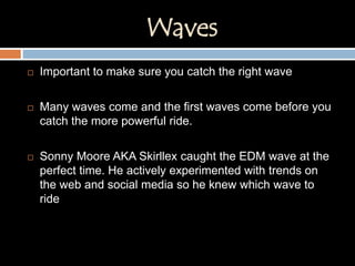 Waves
 Important to make sure you catch the right wave
 Many waves come and the first waves come before you
catch the more powerful ride.
 Sonny Moore AKA Skirllex caught the EDM wave at the
perfect time. He actively experimented with trends on
the web and social media so he knew which wave to
ride
 