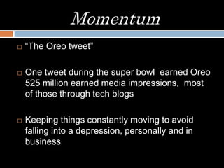 Momentum
 “The Oreo tweet”
 One tweet during the super bowl earned Oreo
525 million earned media impressions, most
of those through tech blogs
 Keeping things constantly moving to avoid
falling into a depression, personally and in
business
 