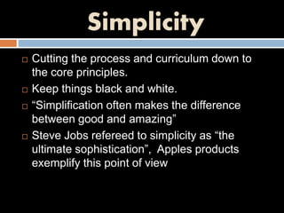 Simplicity
 Cutting the process and curriculum down to
the core principles.
 Keep things black and white.
 “Simplification often makes the difference
between good and amazing”
 Steve Jobs refereed to simplicity as “the
ultimate sophistication”, Apples products
exemplify this point of view
 