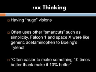 10x Thinking
 Having “huge” visions
 Often uses other “smartcuts” such as
simplicity, Falcon 1 and space X were like
generic acetaminophen to Boeing’s
Tylenol
 “Often easier to make something 10 times
better thank make it 10% better”
 