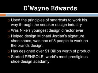 D’Wayne Edwards
 Used the principles of smartcuts to work his
way through the sneaker design industry
 Was Nike’s youngest design director ever
 Helped design Michael Jordan’s signature
shoe shoes, was one of 8 people to work on
the brands design.
 Has designed over $1 Billion worth of product
 Started PENSOLE, world's most prestigious
shoe design acadamy
 