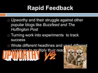 Rapid Feedback
 Upworthy and their struggle against other
popular blogs like Buzzfeed and The
Huffington Post
 Turning work into experiments to track
success
 Wrote different headlines and used different
variations to multiply their reach by 186%.
 