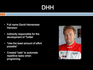 DHH
• Full name David Heinemeier
Hansson
• Indirectly responsible for the
development of Twitter
• “Use the least amount of effort
possible”
• Created “rails” to automate
repetitive tasks when
programing.
 