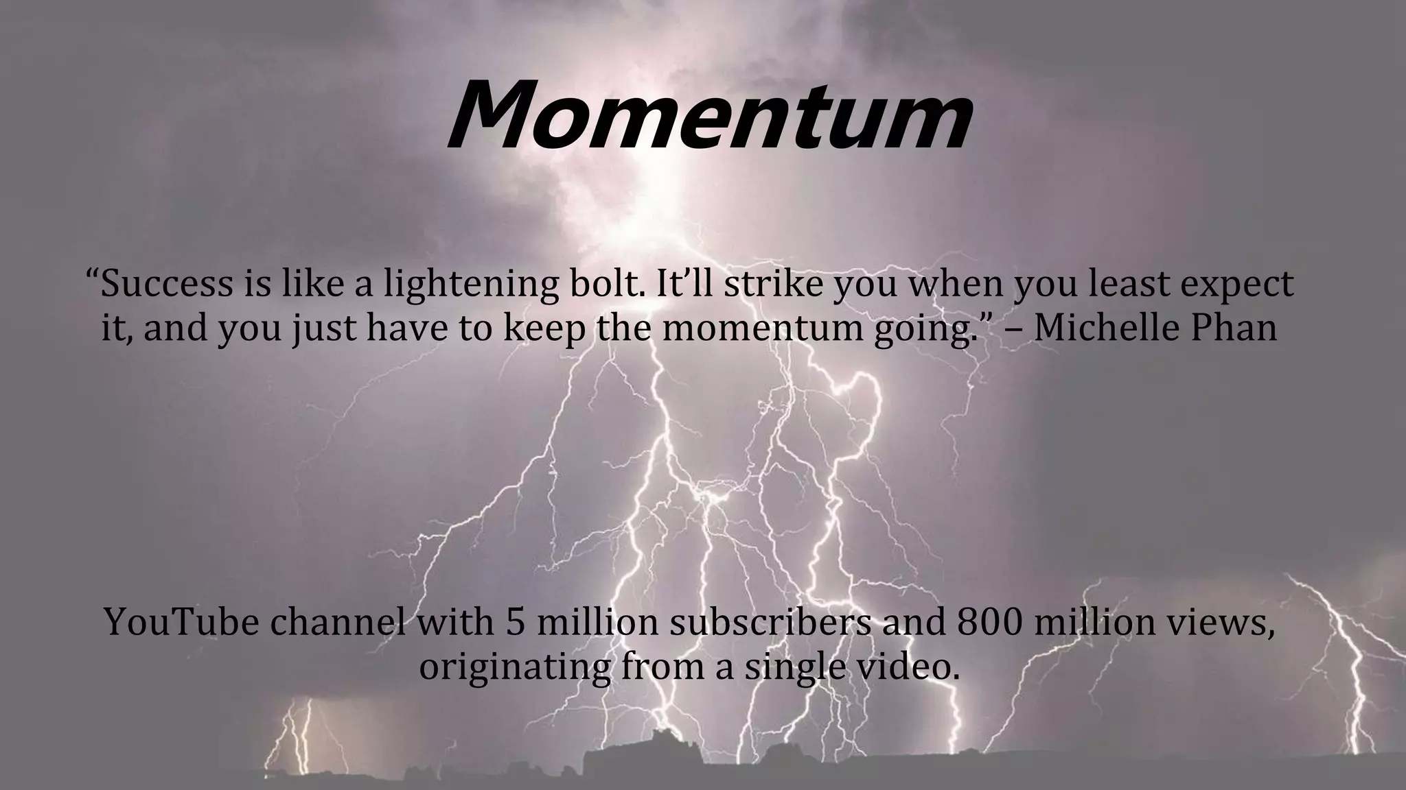 Momentum
“Success is like a lightening bolt. It’ll strike you when you least expect
it, and you just have to keep the momentum going.” – Michelle Phan
YouTube channel with 5 million subscribers and 800 million views,
originating from a single video.
 