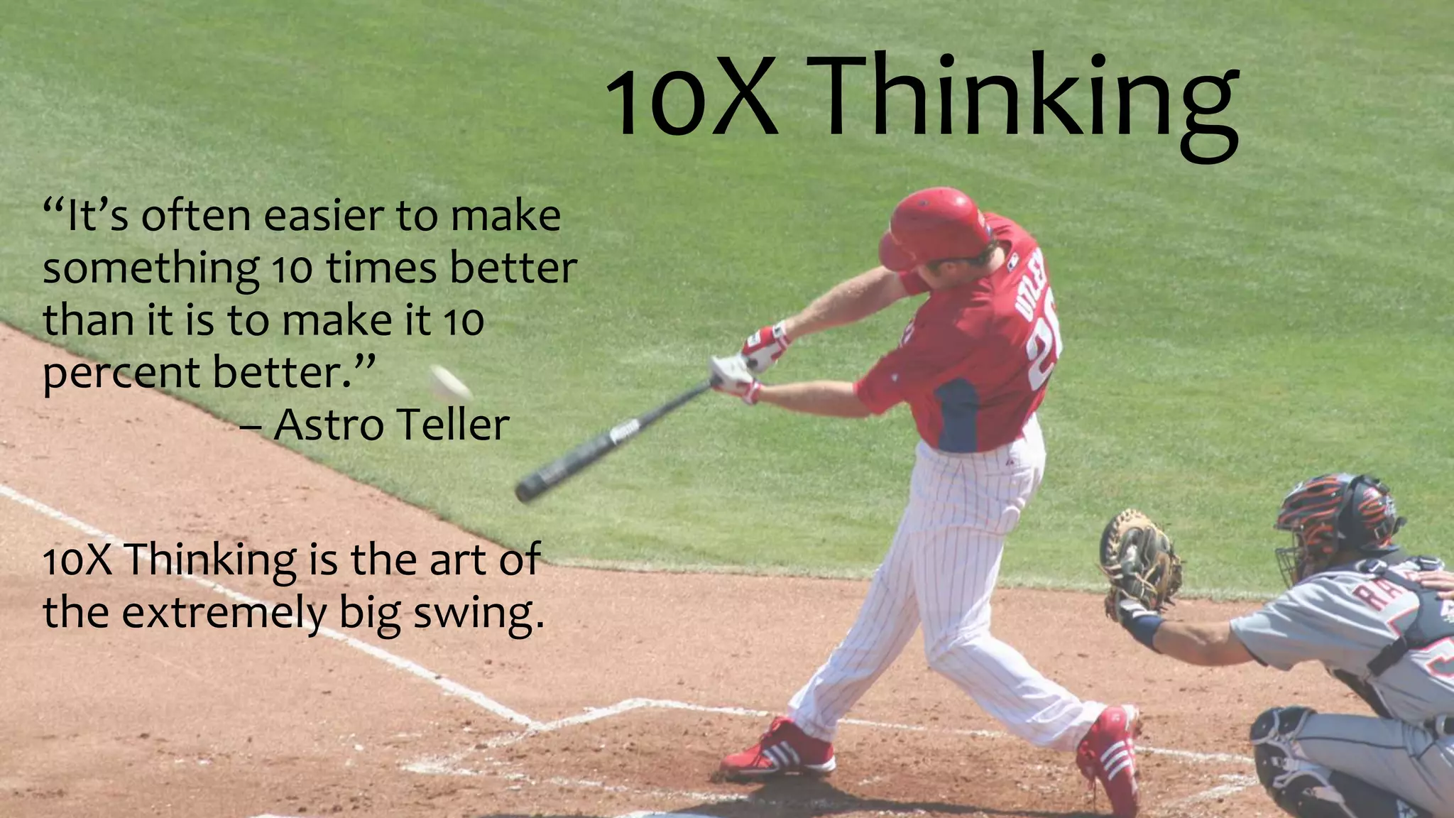 10X Thinking
“It’s often easier to make
something 10 times better
than it is to make it 10
percent better.”
– Astro Teller
10X Thinking is the art of
the extremely big swing.
 