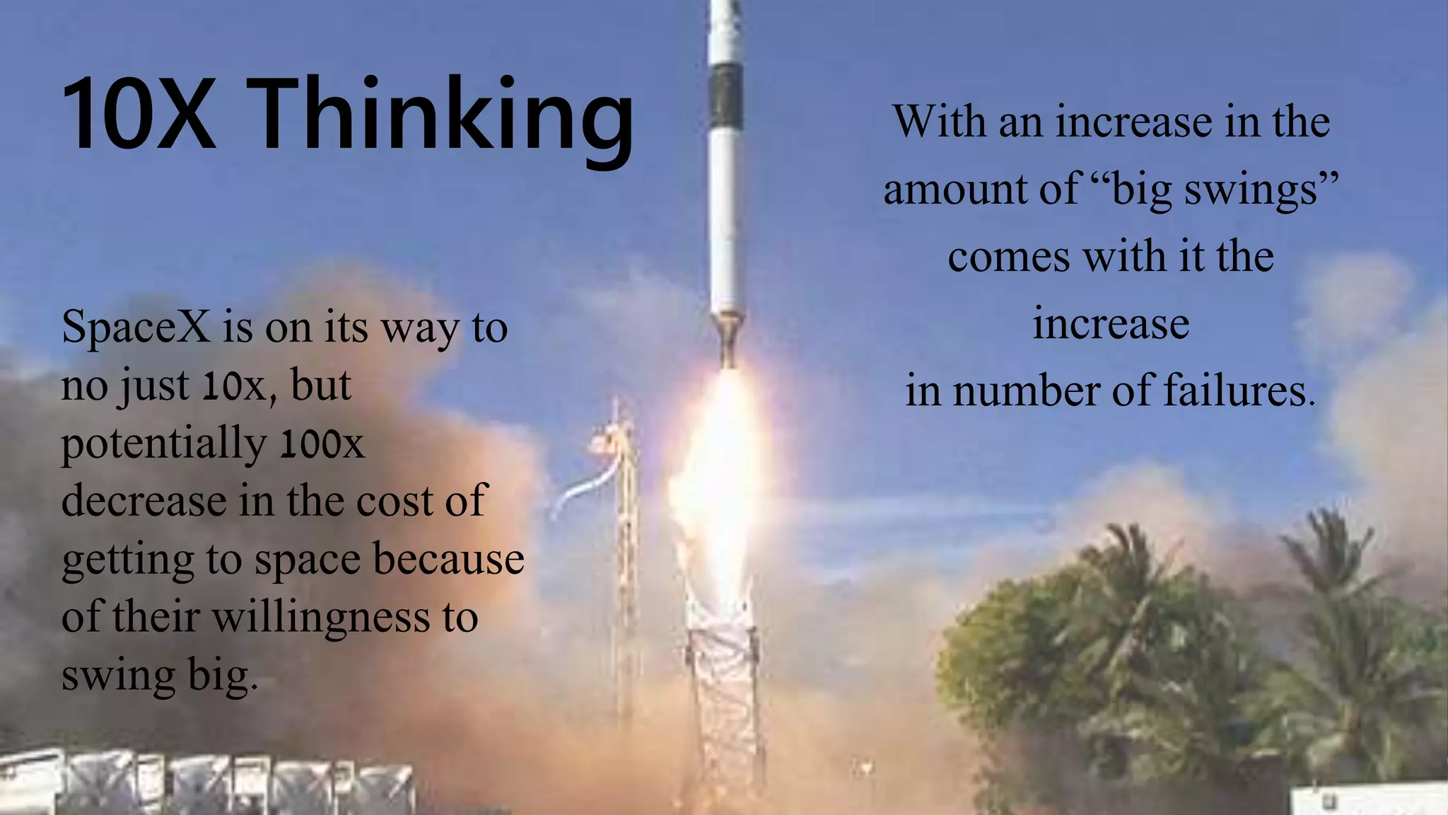 10X Thinking With an increase in the
amount of “big swings”
comes with it the
increase
in number of failures.
SpaceX is on its way to
no just 10x, but
potentially 100x
decrease in the cost of
getting to space because
of their willingness to
swing big.
 
