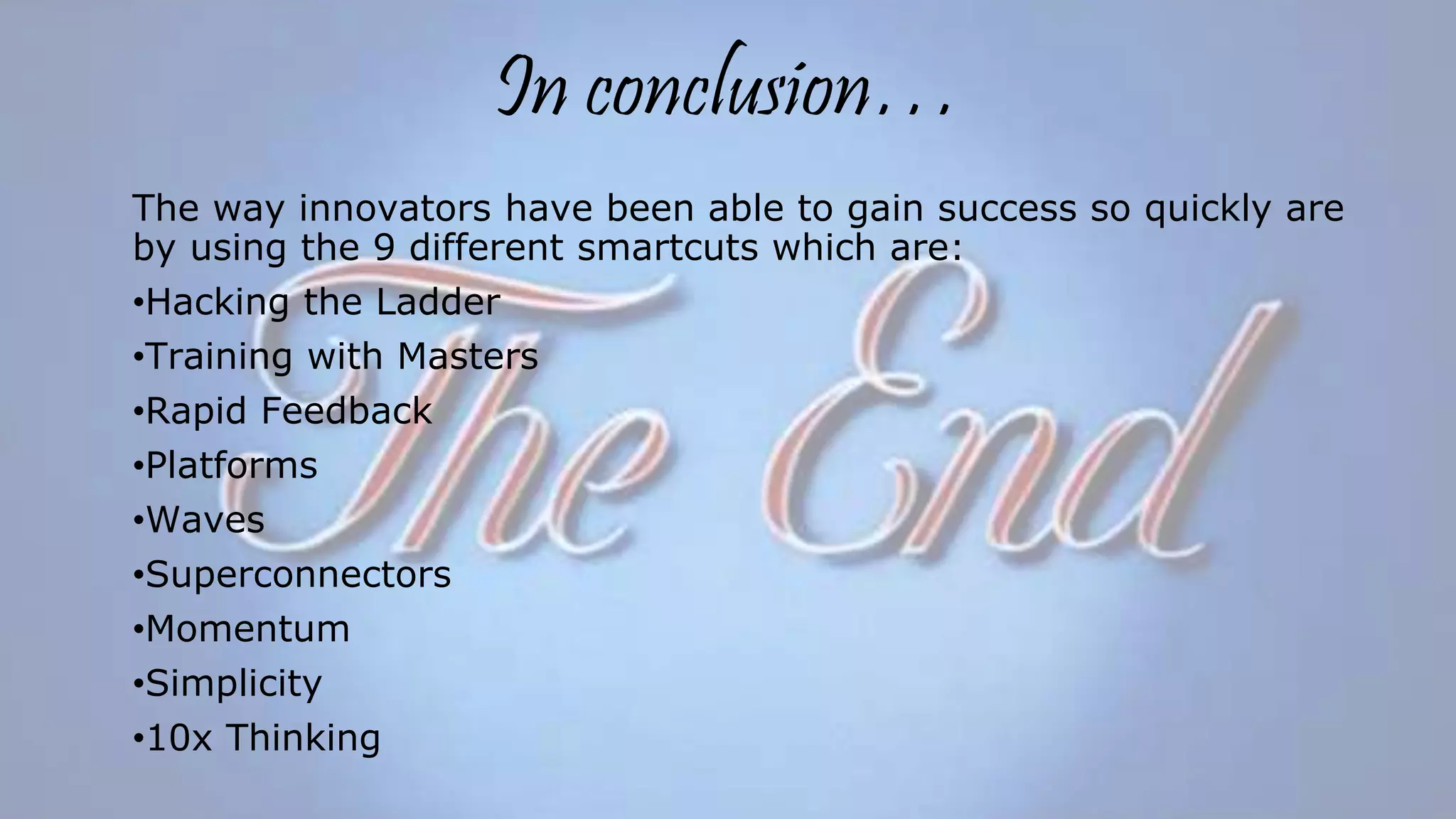 In conclusion…
The way innovators have been able to gain success so quickly are
by using the 9 different smartcuts which are:
•Hacking the Ladder
•Training with Masters
•Rapid Feedback
•Platforms
•Waves
•Superconnectors
•Momentum
•Simplicity
•10x Thinking
 