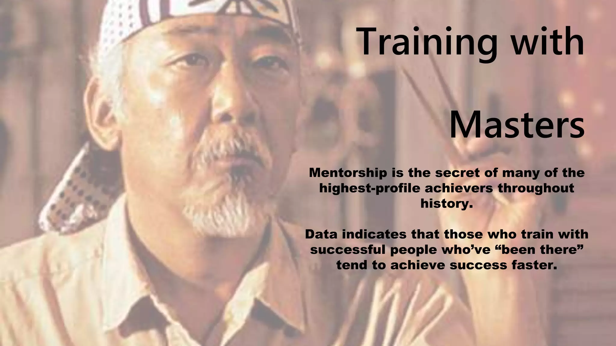 Training with
Masters
Mentorship is the secret of many of the
highest-profile achievers throughout
history.
Data indicates that those who train with
successful people who’ve “been there”
tend to achieve success faster.
 