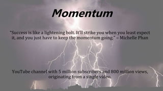 Momentum
“Success is like a lightening bolt. It’ll strike you when you least expect
it, and you just have to keep the momentum going.” – Michelle Phan
YouTube channel with 5 million subscribers and 800 million views,
originating from a single video.
 